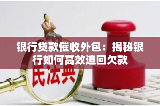 银行贷款催收外包:揭秘银行如何高效追回欠款 银行贷款催收外包:揭秘银行如何高效追回欠款