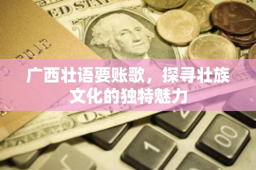 广西壮语要账歌,探寻壮族文化的独特魅力 广西壮语要账歌,探寻壮族文化的独特魅力