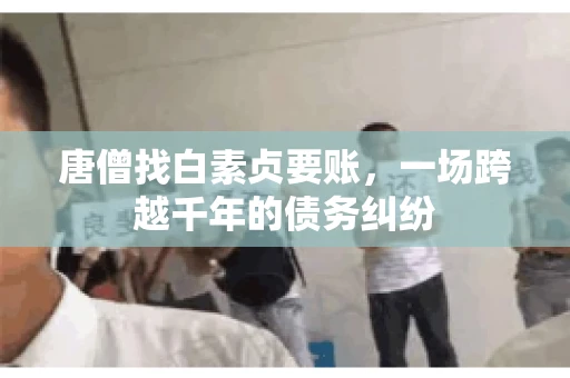 唐僧找白素贞要账,一场跨越千年的债务纠纷 唐僧找白素贞要账,一场跨越千年的债务纠纷
